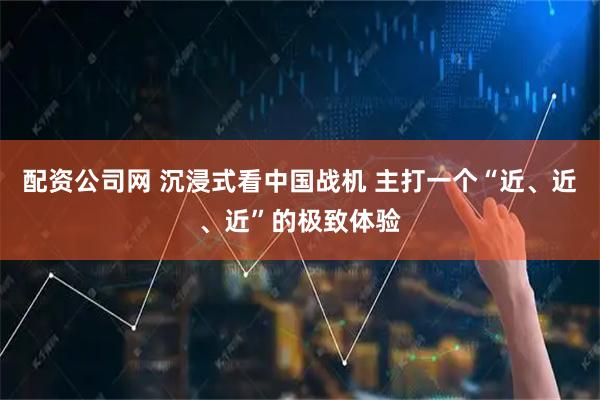 配资公司网 沉浸式看中国战机 主打一个“近、近、近”的极致体验