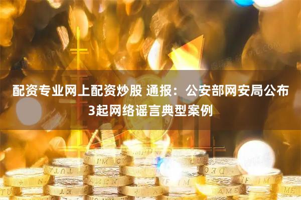 配资专业网上配资炒股 通报：公安部网安局公布3起网络谣言典型案例