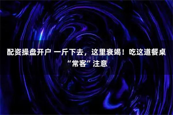 配资操盘开户 一斤下去，这里衰竭！吃这道餐桌“常客”注意