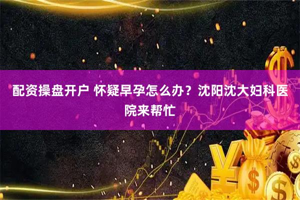 配资操盘开户 怀疑早孕怎么办？沈阳沈大妇科医院来帮忙