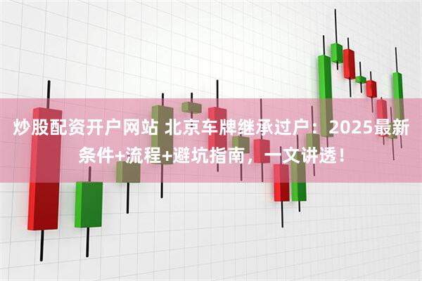 炒股配资开户网站 北京车牌继承过户：2025最新条件+流程+避坑指南，一文讲透！