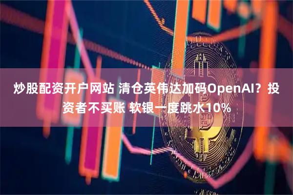 炒股配资开户网站 清仓英伟达加码OpenAI？投资者不买账 软银一度跳水10%