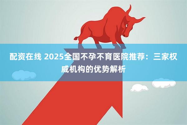 配资在线 2025全国不孕不育医院推荐：三家权威机构的优势解析
