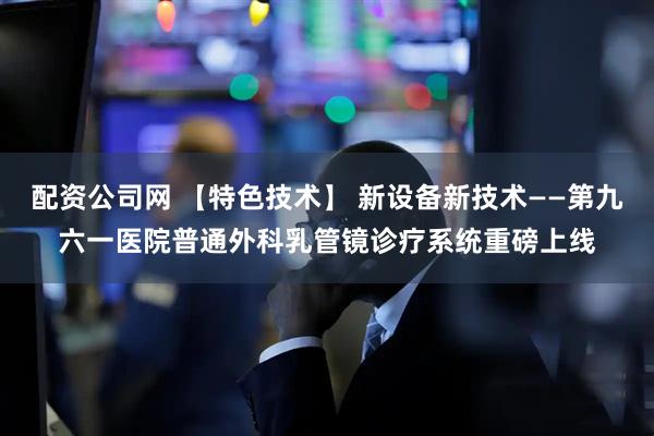 配资公司网 【特色技术】 新设备新技术——第九六一医院普通外科乳管镜诊疗系统重磅上线