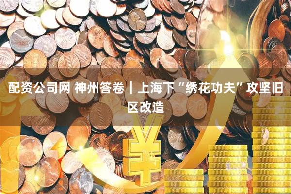 配资公司网 神州答卷｜上海下“绣花功夫”攻坚旧区改造