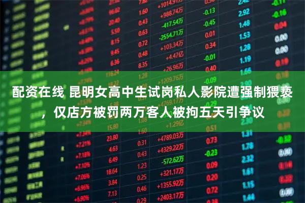 配资在线 昆明女高中生试岗私人影院遭强制猥亵，仅店方被罚两万客人被拘五天引争议