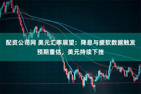 配资公司网 美元汇率展望：降息与疲软数据触发预期重估，美元持续下挫