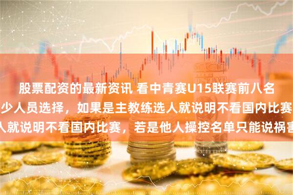 股票配资的最新资讯 看中青赛U15联赛前八名对阵，分析这次U15国少人员选择，如果是主教练选人就说明不看国内比赛，若是他人操控名单只能说祸害球队