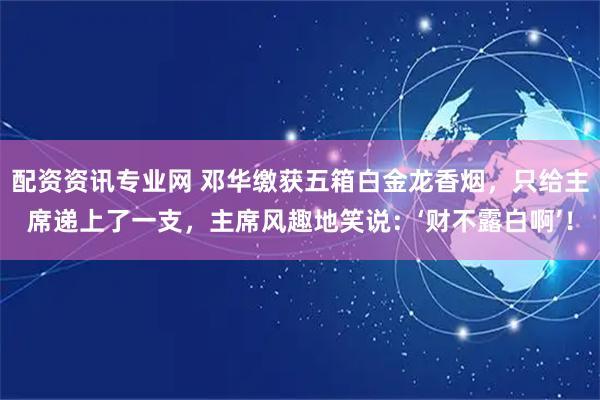 配资资讯专业网 邓华缴获五箱白金龙香烟，只给主席递上了一支，主席风趣地笑说：‘财不露白啊’！