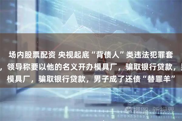 场内股票配资 央视起底“背债人”类违法犯罪套路：男子入职空壳公司，领导称要以他的名义开办模具厂，骗取银行贷款，男子成了还债“替罪羊”