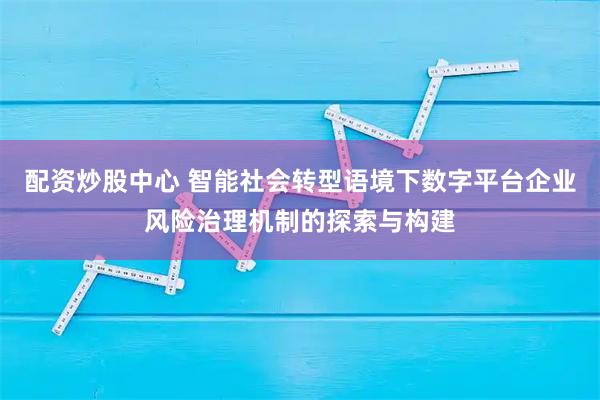 配资炒股中心 智能社会转型语境下数字平台企业风险治理机制的探索与构建
