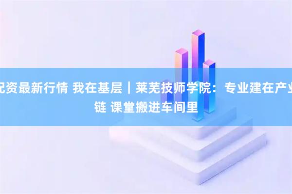 配资最新行情 我在基层｜莱芜技师学院：专业建在产业链 课堂搬进车间里