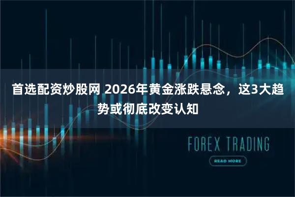 首选配资炒股网 2026年黄金涨跌悬念，这3大趋势或彻底改变认知