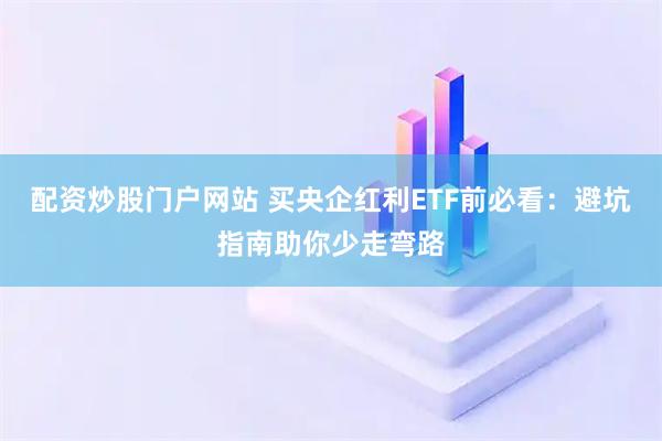 配资炒股门户网站 买央企红利ETF前必看：避坑指南助你少走弯路