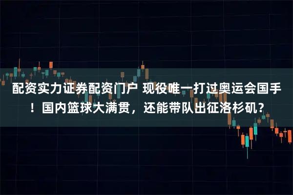 配资实力证券配资门户 现役唯一打过奥运会国手！国内篮球大满贯，还能带队出征洛杉矶？