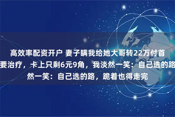 高效率配资开户 妻子瞒我给她大哥转22万付首付，她肺炎复发要治疗，卡上只剩6元9角，我淡然一笑：自己选的路，跪着也得走完