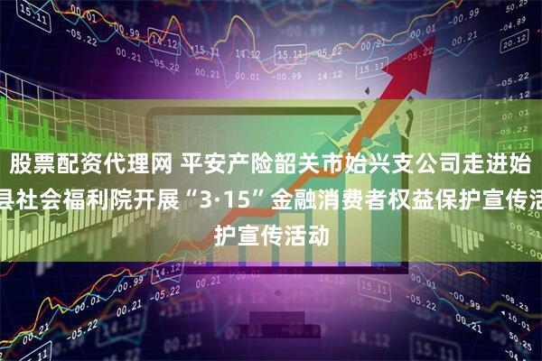 股票配资代理网 平安产险韶关市始兴支公司走进始兴县社会福利院开展“3·15”金融消费者权益保护宣传活动